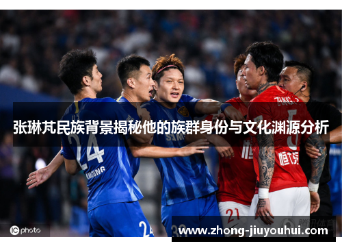 张琳芃民族背景揭秘他的族群身份与文化渊源分析 张琳芃民族背景揭秘他的族群身份与文化渊源分析