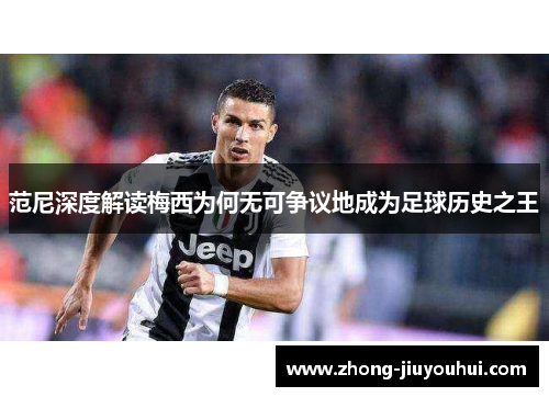 范尼深度解读梅西为何无可争议地成为足球历史之王