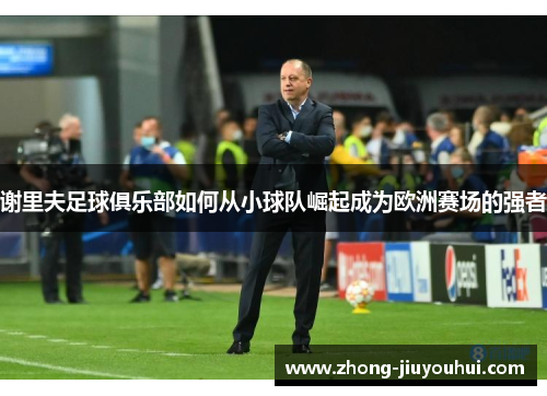 谢里夫足球俱乐部如何从小球队崛起成为欧洲赛场的强者 谢里夫足球俱乐部如何从小球队崛起成为欧洲赛场的强者