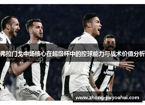 弗拉门戈中场核心在超级杯中的控球能力与战术价值分析 弗拉门戈中场核心在超级杯中的控球能力与战术价值分析