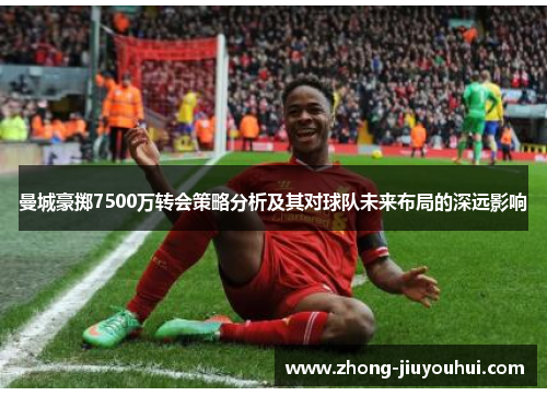 曼城豪掷7500万转会策略分析及其对球队未来布局的深远影响 曼城豪掷7500万转会策略分析及其对球队未来布局的深远影响
