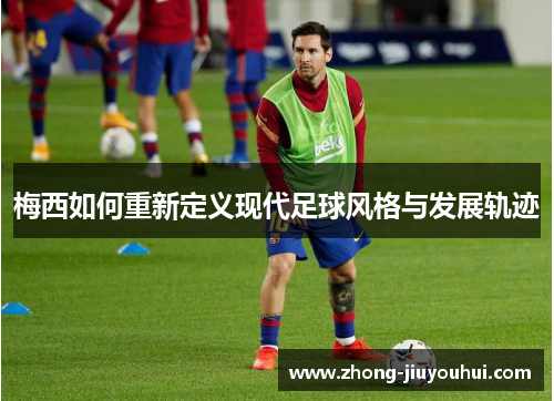 梅西如何重新定义现代足球风格与发展轨迹 梅西如何重新定义现代足球风格与发展轨迹