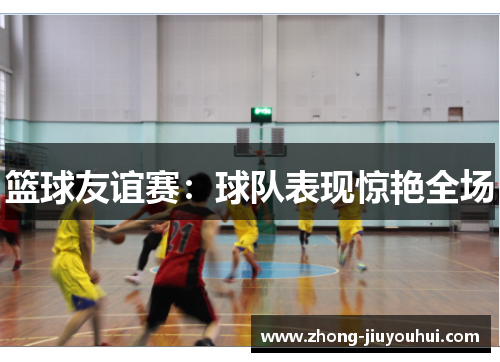 篮球友谊赛:球队表现惊艳全场 篮球友谊赛:球队表现惊艳全场