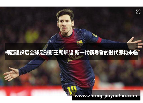 梅西退役后全球足球新王朝崛起 新一代领导者的时代即将来临