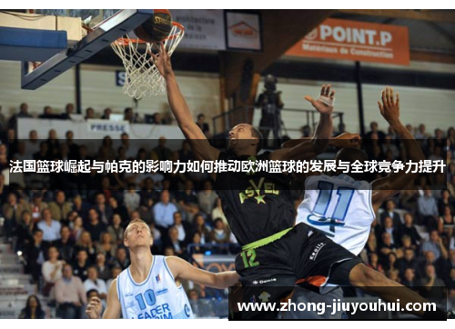 法国篮球崛起与帕克的影响力如何推动欧洲篮球的发展与全球竞争力提升