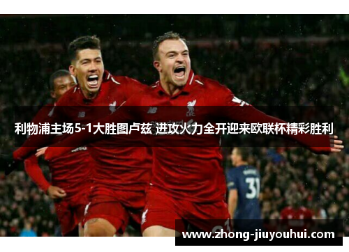 利物浦主场5-1大胜图卢兹 进攻火力全开迎来欧联杯精彩胜利